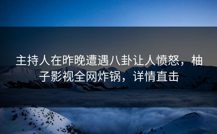 主持人在昨晚遭遇八卦让人愤怒，柚子影视全网炸锅，详情直击