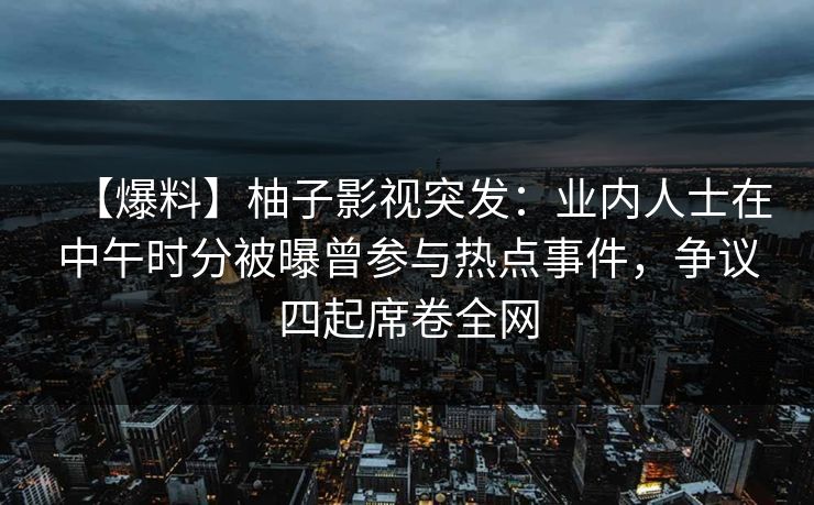 【爆料】柚子影视突发：业内人士在中午时分被曝曾参与热点事件，争议四起席卷全网