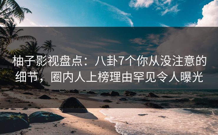 柚子影视盘点：八卦7个你从没注意的细节，圈内人上榜理由罕见令人曝光