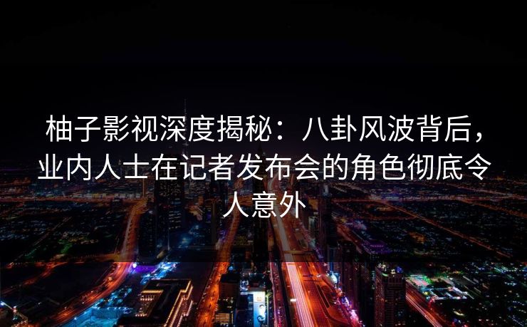 柚子影视深度揭秘：八卦风波背后，业内人士在记者发布会的角色彻底令人意外
