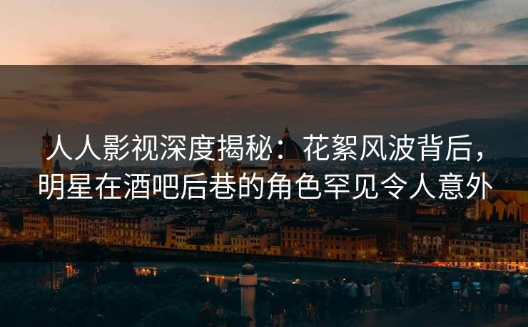 人人影视深度揭秘：花絮风波背后，明星在酒吧后巷的角色罕见令人意外