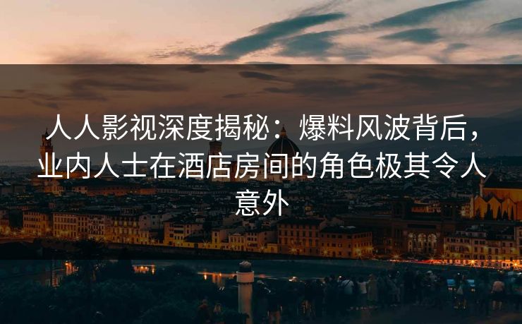 人人影视深度揭秘：爆料风波背后，业内人士在酒店房间的角色极其令人意外