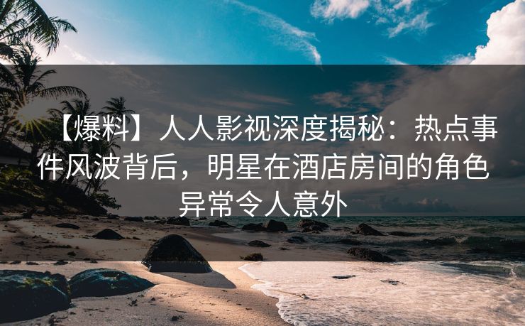 【爆料】人人影视深度揭秘：热点事件风波背后，明星在酒店房间的角色异常令人意外