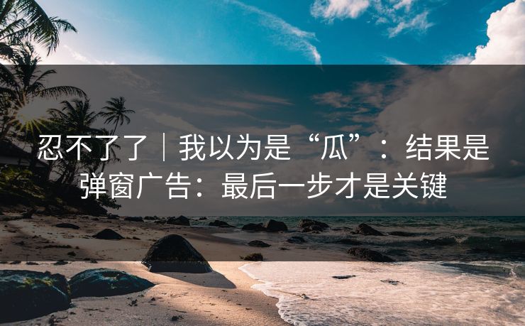 忍不了了｜我以为是“瓜”：结果是弹窗广告：最后一步才是关键