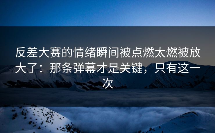 反差大赛的情绪瞬间被点燃太燃被放大了：那条弹幕才是关键，只有这一次