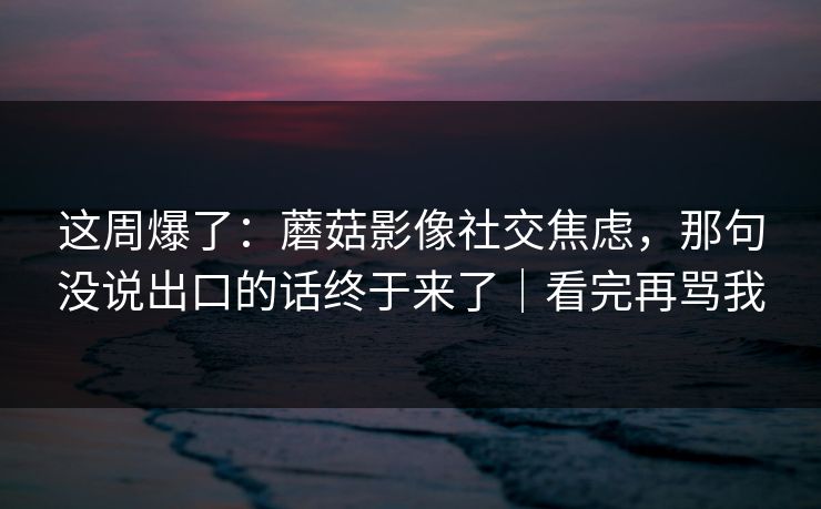 这周爆了：蘑菇影像社交焦虑，那句没说出口的话终于来了｜看完再骂我