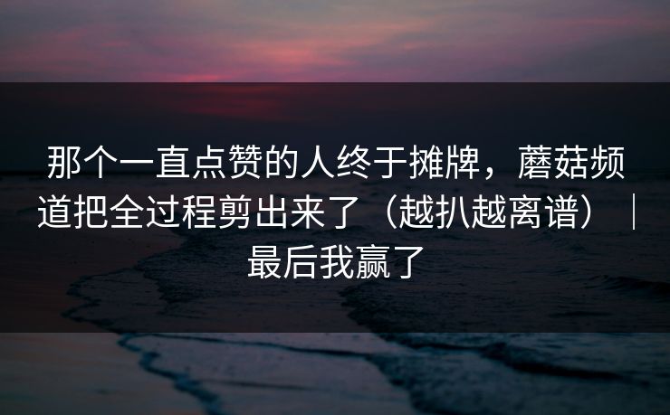 那个一直点赞的人终于摊牌，蘑菇频道把全过程剪出来了（越扒越离谱）｜最后我赢了