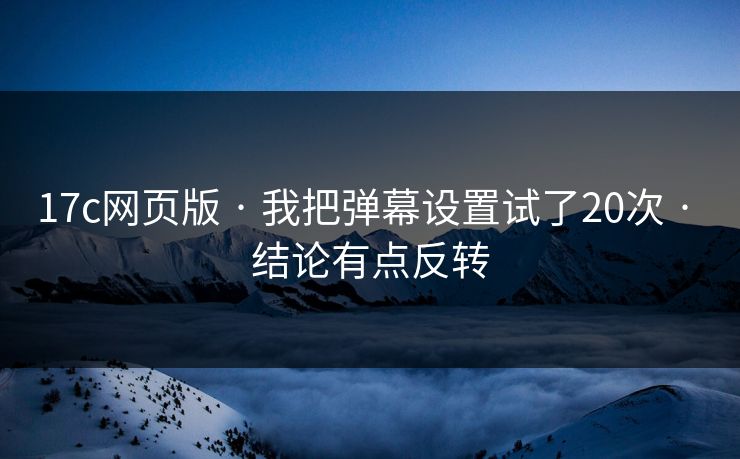 17c网页版 · 我把弹幕设置试了20次 · 结论有点反转
