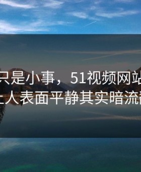 原以为只是小事，51视频网站风波这回让人表面平静其实暗流翻涌