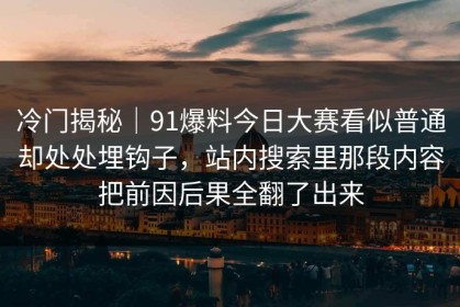 冷门揭秘｜91爆料今日大赛看似普通却处处埋钩子，站内搜索里那段内容把前因后果全翻了出来