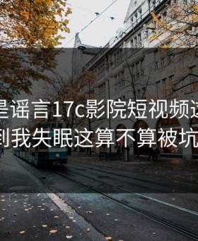 我以为是谣言17c影院短视频这波有点狠到我失眠这算不算被坑了？