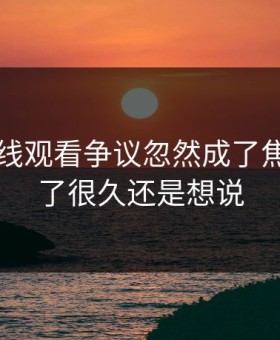 51网在线观看争议忽然成了焦点，忍了很久还是想说