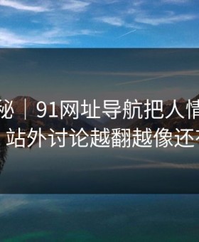 冷门揭秘｜91网址导航把人情绪直接拉满，站外讨论越翻越像还有后手