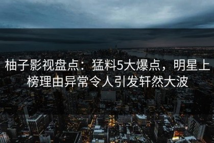 柚子影视盘点：猛料5大爆点，明星上榜理由异常令人引发轩然大波
