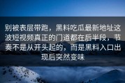 别被表层带跑，黑料吃瓜最新地址这波短视频真正的门道都在后半段，节奏不是从开头起的，而是黑料入口出现后突然变味
