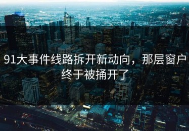 91大事件线路拆开新动向，那层窗户终于被捅开了