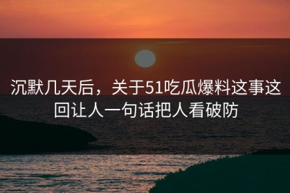 沉默几天后，关于51吃瓜爆料这事这回让人一句话把人看破防