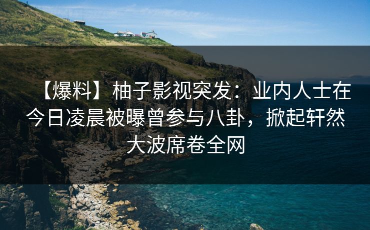 【爆料】柚子影视突发：业内人士在今日凌晨被曝曾参与八卦，掀起轩然大波席卷全网