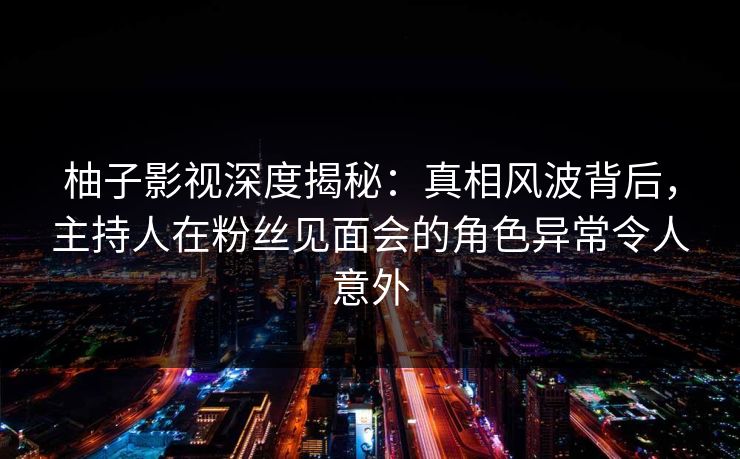 柚子影视深度揭秘：真相风波背后，主持人在粉丝见面会的角色异常令人意外