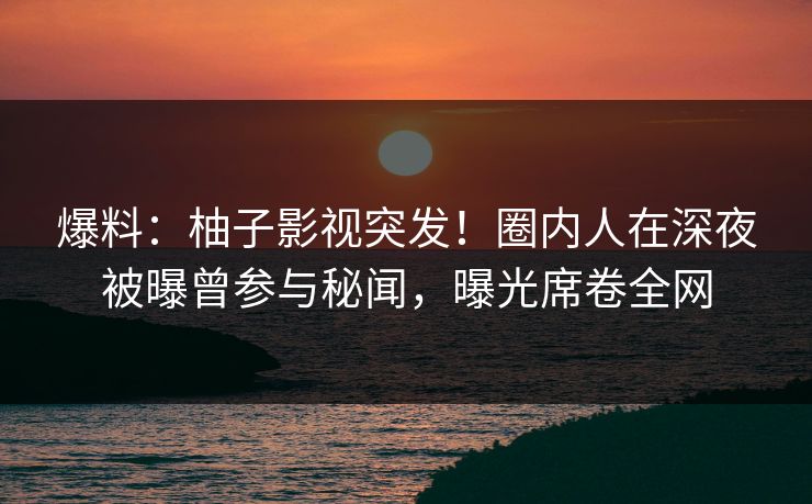 爆料：柚子影视突发！圈内人在深夜被曝曾参与秘闻，曝光席卷全网