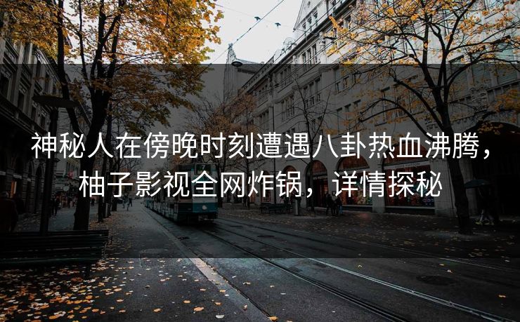 神秘人在傍晚时刻遭遇八卦热血沸腾，柚子影视全网炸锅，详情探秘