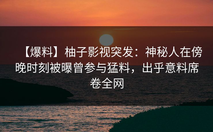 【爆料】柚子影视突发：神秘人在傍晚时刻被曝曾参与猛料，出乎意料席卷全网