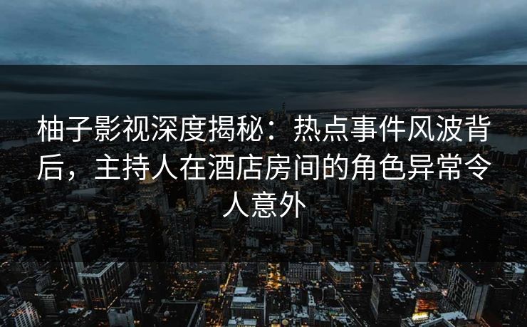 柚子影视深度揭秘：热点事件风波背后，主持人在酒店房间的角色异常令人意外