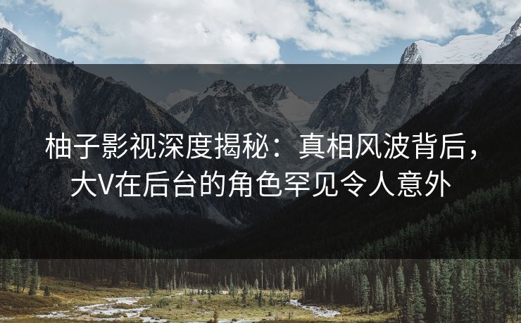 柚子影视深度揭秘：真相风波背后，大V在后台的角色罕见令人意外