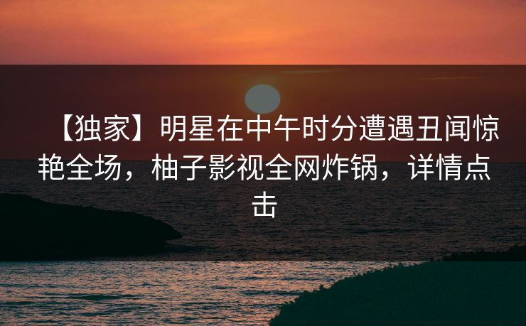 【独家】明星在中午时分遭遇丑闻惊艳全场，柚子影视全网炸锅，详情点击