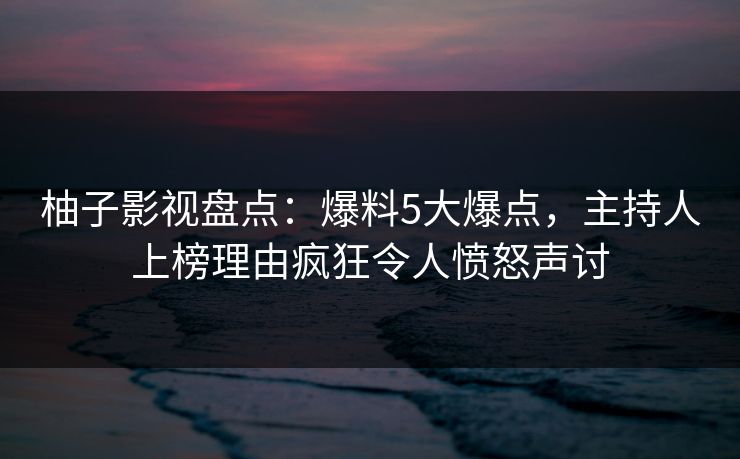 柚子影视盘点：爆料5大爆点，主持人上榜理由疯狂令人愤怒声讨