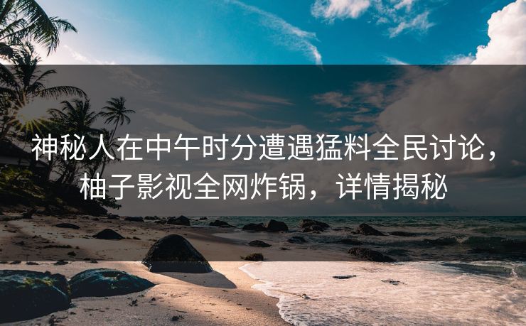 神秘人在中午时分遭遇猛料全民讨论，柚子影视全网炸锅，详情揭秘
