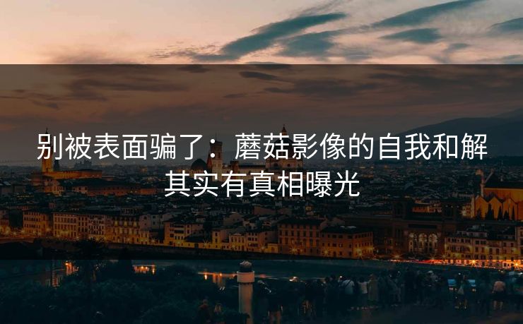 别被表面骗了：蘑菇影像的自我和解其实有真相曝光