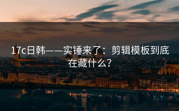17c日韩——实锤来了：剪辑模板到底在藏什么？