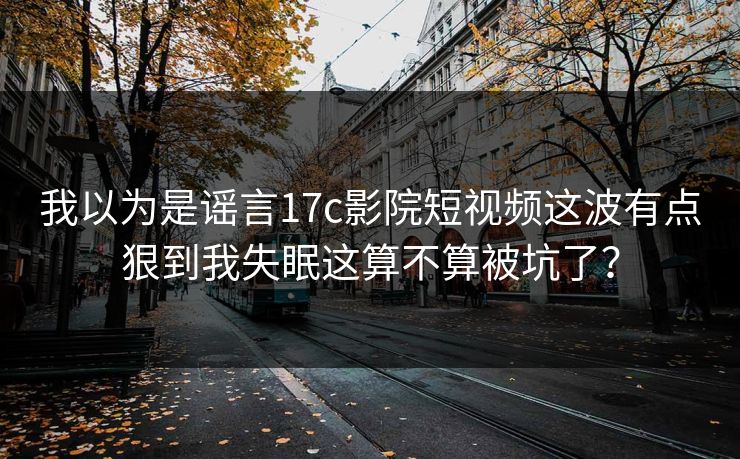 我以为是谣言17c影院短视频这波有点狠到我失眠这算不算被坑了？
